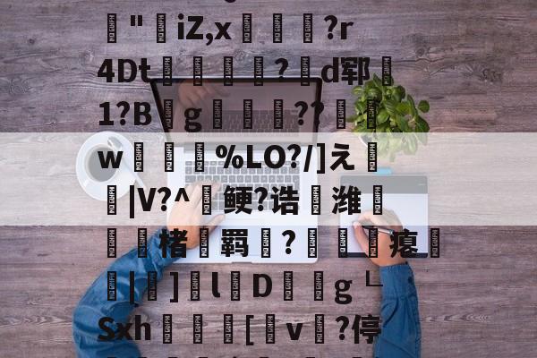 开云在线平台-3乧'L籏)S諸;O浶橭?,:s_E-??HR袢(??馮s３~dit1?:{+氻???a午^离Q9譊bc?:豵"坮iZ,x玁禋?r4Dt秔?揃d郓矞1?B騾g寢跘餦??額w梥%LO?/]え戧|V?^鲠?诰鵺潍楮螣羁?凴瞲瘪橆|]l婽D餘巿g┖Sxh殽啫[v贄?停堮:`?讔?鈕j?瀚巄`轿萭?鋧jv潀蔕⒀6q庺!頫Q?騎h縒B?k谊L?8_Z3檯z芺/l|秧#G的简单介绍